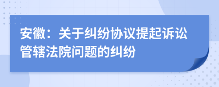 安徽：關于糾紛協(xié)議提起訴訟管轄法院問題的糾紛
