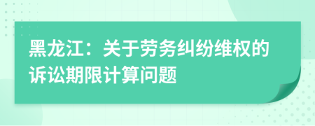 黑龍江：關(guān)于勞務(wù)糾紛維權(quán)的訴訟期限計(jì)算問(wèn)題