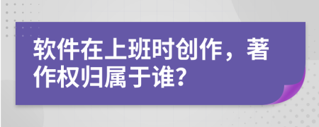軟件在上班時創(chuàng)作，著作權(quán)歸屬于誰？