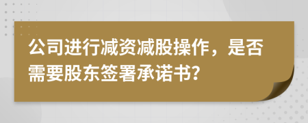 公司進(jìn)行減資減股操作，是否需要股東簽署承諾書？