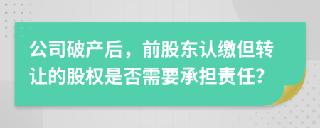 公司破產(chǎn)后，前股東認(rèn)繳但轉(zhuǎn)讓的股權(quán)是否需要承擔(dān)責(zé)任？