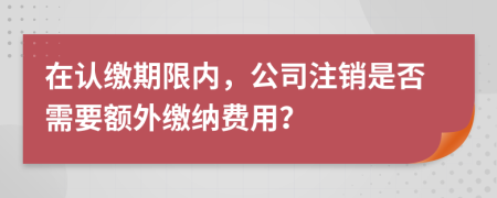 在認(rèn)繳期限內(nèi)，公司注銷是否需要額外繳納費(fèi)用？