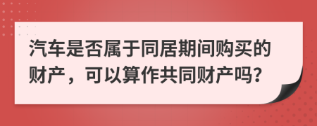 汽車是否屬于同居期間購(gòu)買的財(cái)產(chǎn)，可以算作共同財(cái)產(chǎn)嗎？