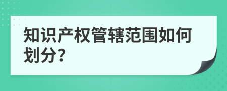 知識產(chǎn)權(quán)管轄范圍如何劃分？