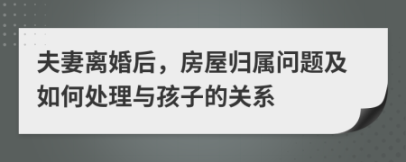 夫妻離婚后，房屋歸屬問題及如何處理與孩子的關(guān)系