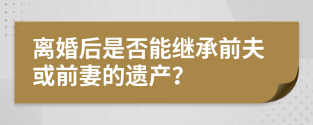 離婚后是否能繼承前夫或前妻的遺產？
