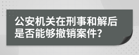 公安機(jī)關(guān)在刑事和解后是否能夠撤銷(xiāo)案件？