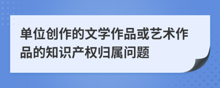 單位創(chuàng)作的文學(xué)作品或藝術(shù)作品的知識產(chǎn)權(quán)歸屬問題