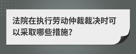 法院在執(zhí)行勞動仲裁裁決時可以采取哪些措施？