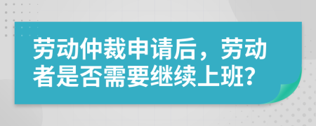 勞動仲裁申請后，勞動者是否需要繼續(xù)上班？
