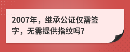 2007年，繼承公證僅需簽字，無需提供指紋嗎？