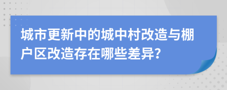 城市更新中的城中村改造與棚戶區(qū)改造存在哪些差異？