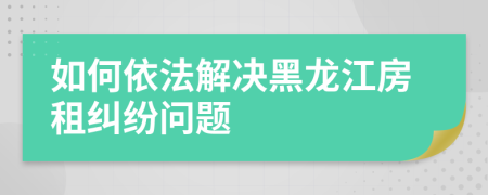 如何依法解決黑龍江房租糾紛問題