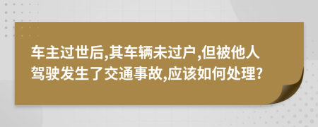 車主過(guò)世后,其車輛未過(guò)戶,但被他人駕駛發(fā)生了交通事故,應(yīng)該如何處理?