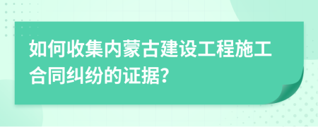 如何收集內(nèi)蒙古建設(shè)工程施工合同糾紛的證據(jù)？