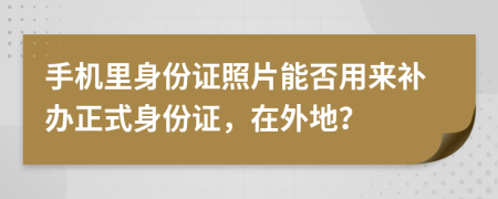 手機里身份證照片能否用來補辦正式身份證，在外地？