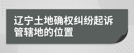 遼寧土地確權(quán)糾紛起訴管轄地的位置