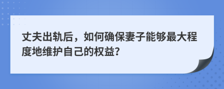 丈夫出軌后，如何確保妻子能夠最大程度地維護自己的權(quán)益？