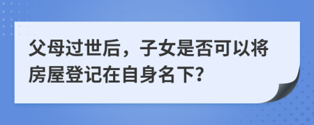 父母過世后，子女是否可以將房屋登記在自身名下？