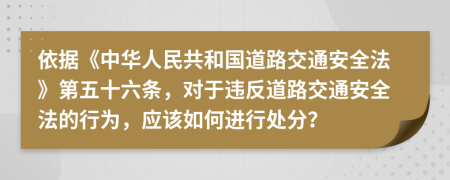 依據(jù)《中華人民共和國(guó)道路交通安全法》第五十六條，對(duì)于違反道路交通安全法的行為，應(yīng)該如何進(jìn)行處分？