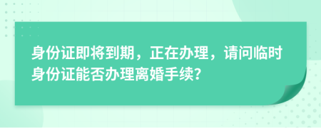 身份證即將到期，正在辦理，請問臨時身份證能否辦理離婚手續(xù)？