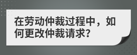 在勞動(dòng)仲裁過程中，如何更改仲裁請求？