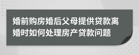婚前購房婚后父母提供貸款離婚時(shí)如何處理房產(chǎn)貸款問題