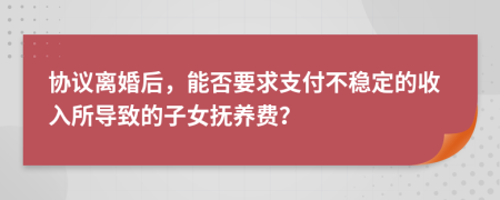 協議離婚后，能否要求支付不穩(wěn)定的收入所導致的子女撫養(yǎng)費？