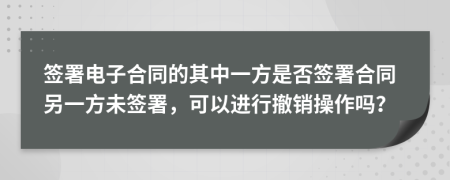 簽署電子合同的其中一方是否簽署合同另一方未簽署，可以進行撤銷操作嗎？