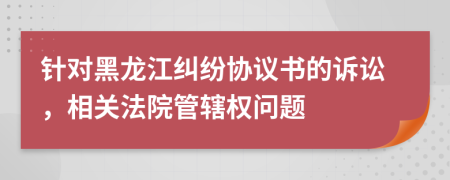 針對(duì)黑龍江糾紛協(xié)議書的訴訟，相關(guān)法院管轄權(quán)問題