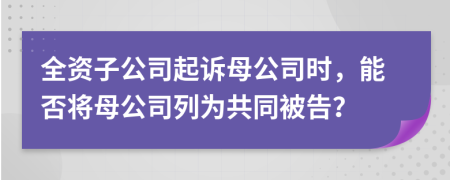 全資子公司起訴母公司時(shí)，能否將母公司列為共同被告？