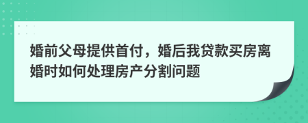 婚前父母提供首付，婚后我貸款買房離婚時如何處理房產(chǎn)分割問題