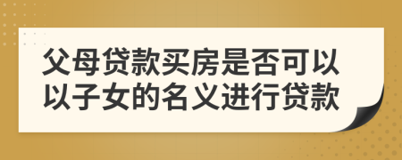 父母貸款買房是否可以以子女的名義進(jìn)行貸款