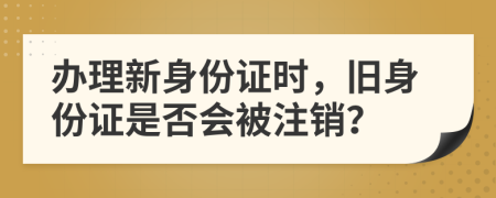 辦理新身份證時，舊身份證是否會被注銷？