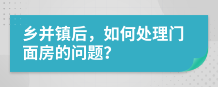鄉(xiāng)并鎮(zhèn)后，如何處理門面房的問題？