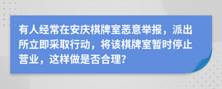 有人經(jīng)常在安慶棋牌室惡意舉報(bào)，派出所立即采取行動(dòng)，將該棋牌室暫時(shí)停止?fàn)I業(yè)，這樣做是否合理？
