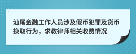 汕尾金融工作人員涉及假幣犯罪及貨幣換取行為，求教律師相關(guān)收費情況
