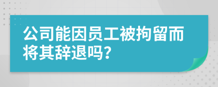 公司能因員工被拘留而將其辭退嗎？