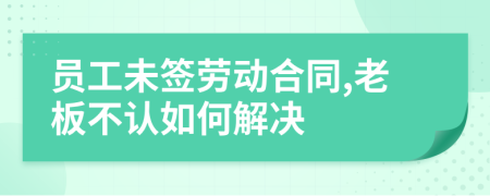 員工未簽勞動合同,老板不認如何解決