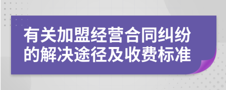 有關(guān)加盟經(jīng)營合同糾紛的解決途徑及收費標(biāo)準(zhǔn)