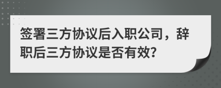 簽署三方協(xié)議后入職公司，辭職后三方協(xié)議是否有效？