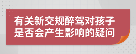 有關(guān)新交規(guī)醉駕對(duì)孩子是否會(huì)產(chǎn)生影響的疑問