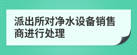 派出所對(duì)凈水設(shè)備銷售商進(jìn)行處理