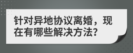 針對(duì)異地協(xié)議離婚，現(xiàn)在有哪些解決方法？