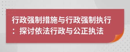 行政強(qiáng)制措施與行政強(qiáng)制執(zhí)行：探討依法行政與公正執(zhí)法