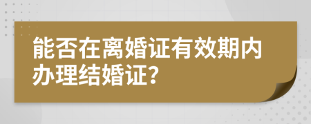 能否在離婚證有效期內(nèi)辦理結(jié)婚證？