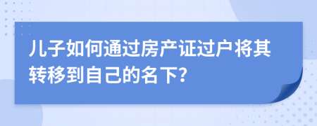 兒子如何通過房產(chǎn)證過戶將其轉(zhuǎn)移到自己的名下？