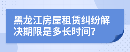 黑龍江房屋租賃糾紛解決期限是多長(zhǎng)時(shí)間？