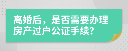 離婚后，是否需要辦理房產(chǎn)過戶公證手續(xù)？