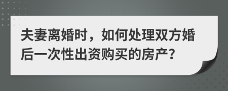 夫妻離婚時(shí)，如何處理雙方婚后一次性出資購(gòu)買的房產(chǎn)？
